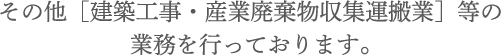 その他[建築工事・産業廃棄物収集運搬業]等の業務を行っております。]